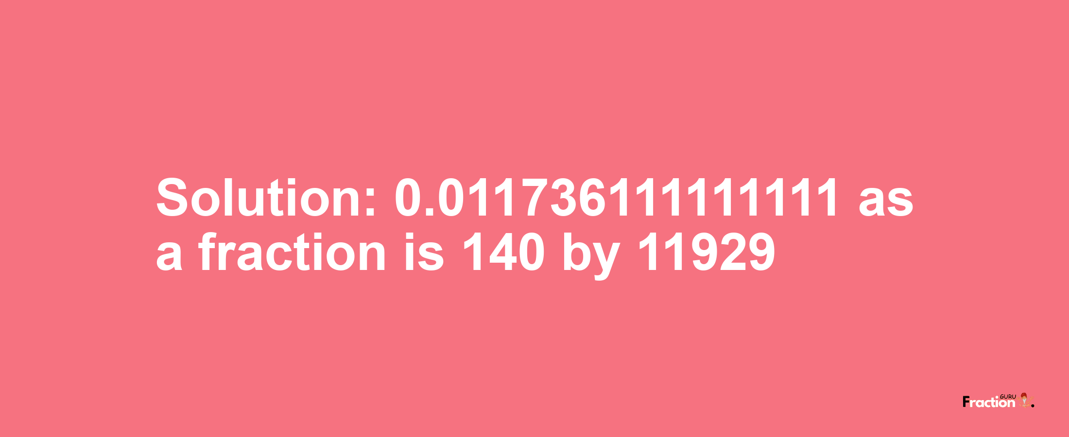 Solution:0.011736111111111 as a fraction is 140/11929